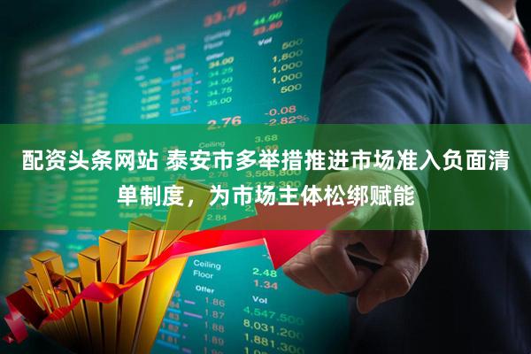 配资头条网站 泰安市多举措推进市场准入负面清单制度，为市场主体松绑赋能