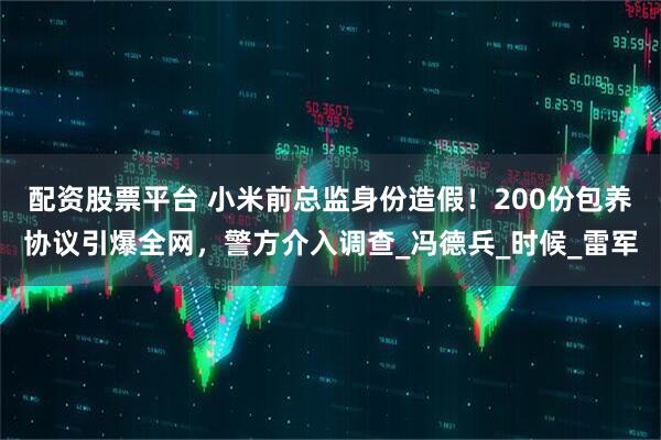 配资股票平台 小米前总监身份造假！200份包养协议引爆全网，警方介入调查_冯德兵_时候_雷军