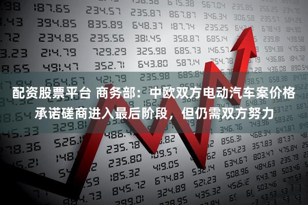 配资股票平台 商务部：中欧双方电动汽车案价格承诺磋商进入最后阶段，但仍需双方努力