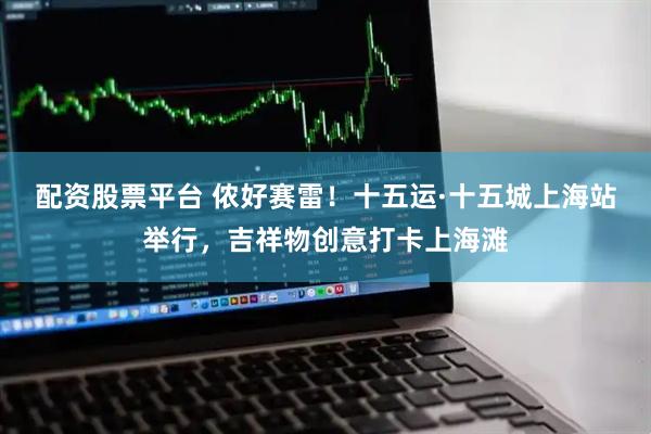 配资股票平台 侬好赛雷！十五运·十五城上海站举行，吉祥物创意打卡上海滩