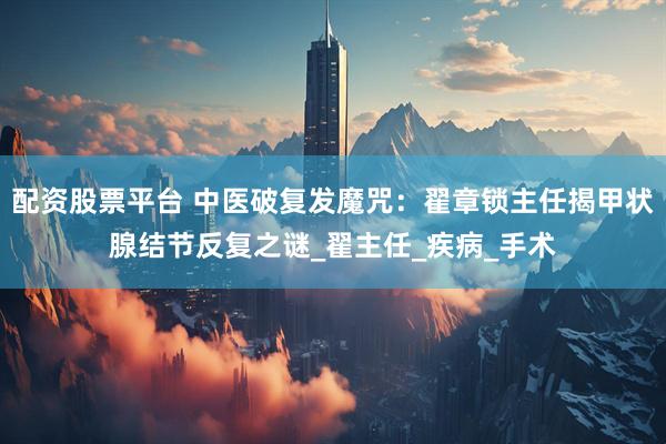 配资股票平台 中医破复发魔咒：翟章锁主任揭甲状腺结节反复之谜_翟主任_疾病_手术