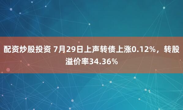 配资炒股投资 7月29日上声转债上涨0.12%，转股溢价率34.36%
