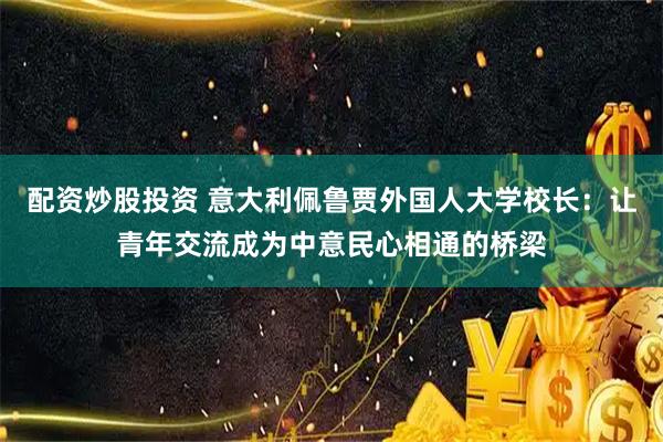 配资炒股投资 意大利佩鲁贾外国人大学校长：让青年交流成为中意民心相通的桥梁
