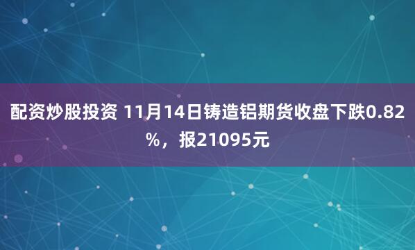 配资炒股投资 11月14日铸造铝期货收盘下跌0.82%，报21095元