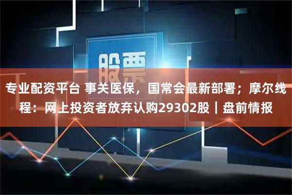 专业配资平台 事关医保，国常会最新部署；摩尔线程：网上投资者放弃认购29302股｜盘前情报