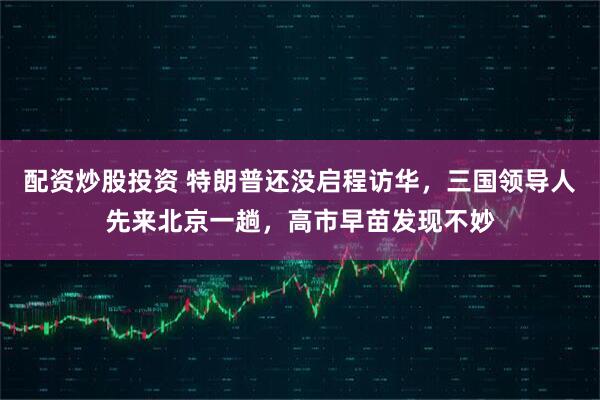 配资炒股投资 特朗普还没启程访华，三国领导人先来北京一趟，高市早苗发现不妙