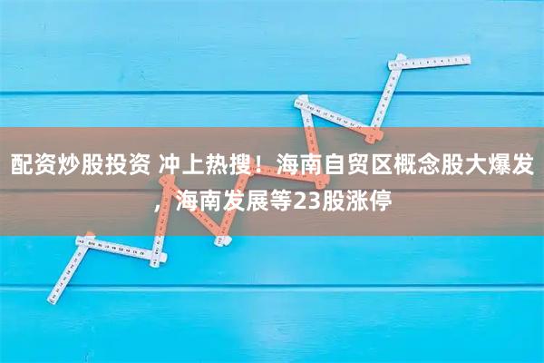 配资炒股投资 冲上热搜！海南自贸区概念股大爆发，海南发展等23股涨停