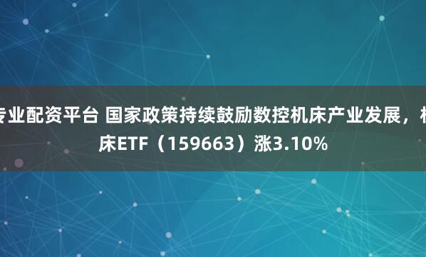 专业配资平台 国家政策持续鼓励数控机床产业发展，机床ETF（159663）涨3.10%