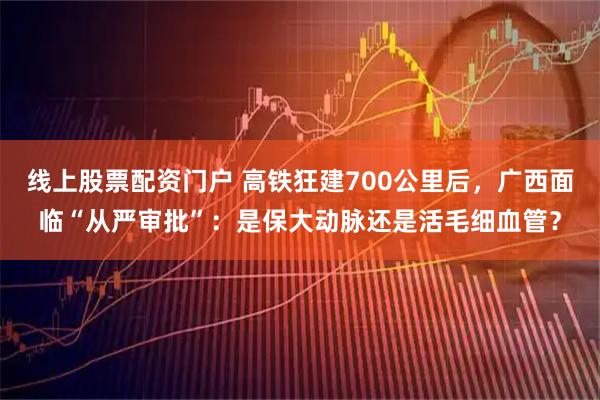 线上股票配资门户 高铁狂建700公里后，广西面临“从严审批”：是保大动脉还是活毛细血管？