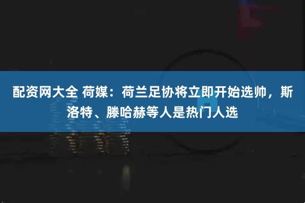 配资网大全 荷媒：荷兰足协将立即开始选帅，斯洛特、滕哈赫等人是热门人选