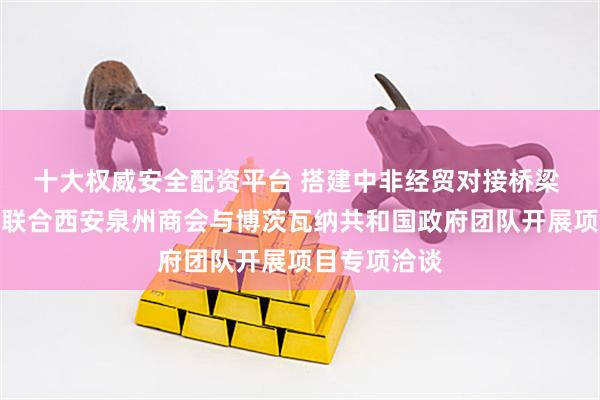 十大权威安全配资平台 搭建中非经贸对接桥梁 网中东频道联合西安泉州商会与博茨瓦纳共和国政府团队开展项目专项洽谈