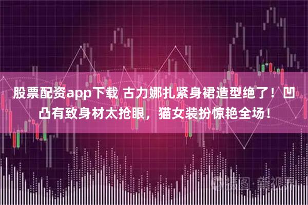 股票配资app下载 古力娜扎紧身裙造型绝了！凹凸有致身材太抢眼，猫女装扮惊艳全场！