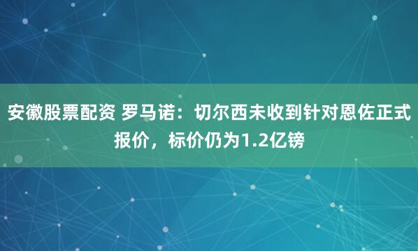 安徽股票配资 罗马诺：切尔西未收到针对恩佐正式报价，标价仍为1.2亿镑