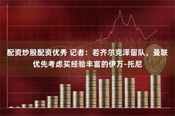 配资炒股配资优秀 记者：若齐尔克泽留队，曼联优先考虑买经验丰富的伊万-托尼