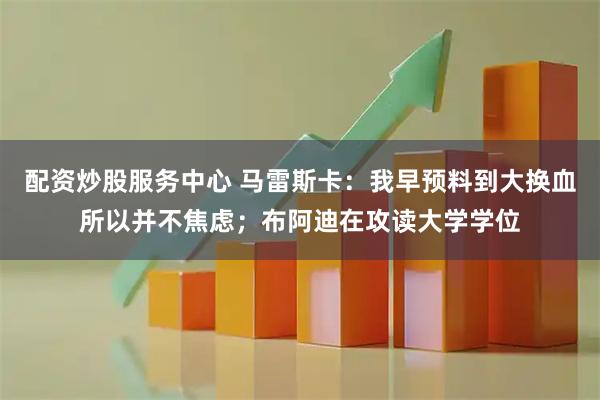 配资炒股服务中心 马雷斯卡：我早预料到大换血所以并不焦虑；布阿迪在攻读大学学位